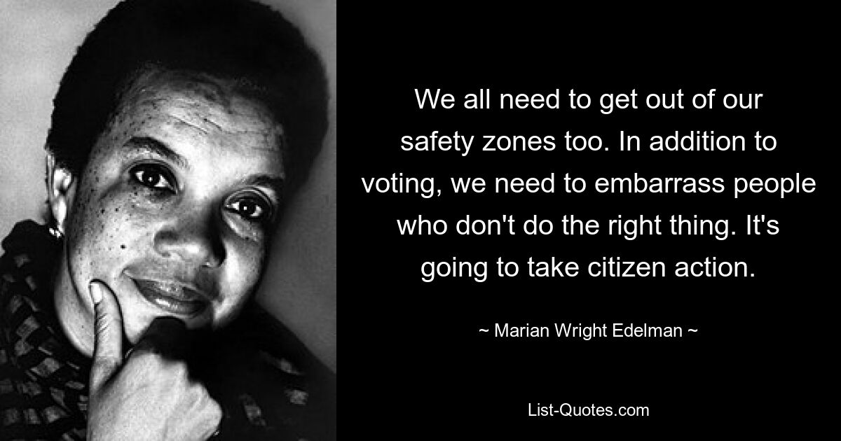 We all need to get out of our safety zones too. In addition to voting, we need to embarrass people who don't do the right thing. It's going to take citizen action. — © Marian Wright Edelman