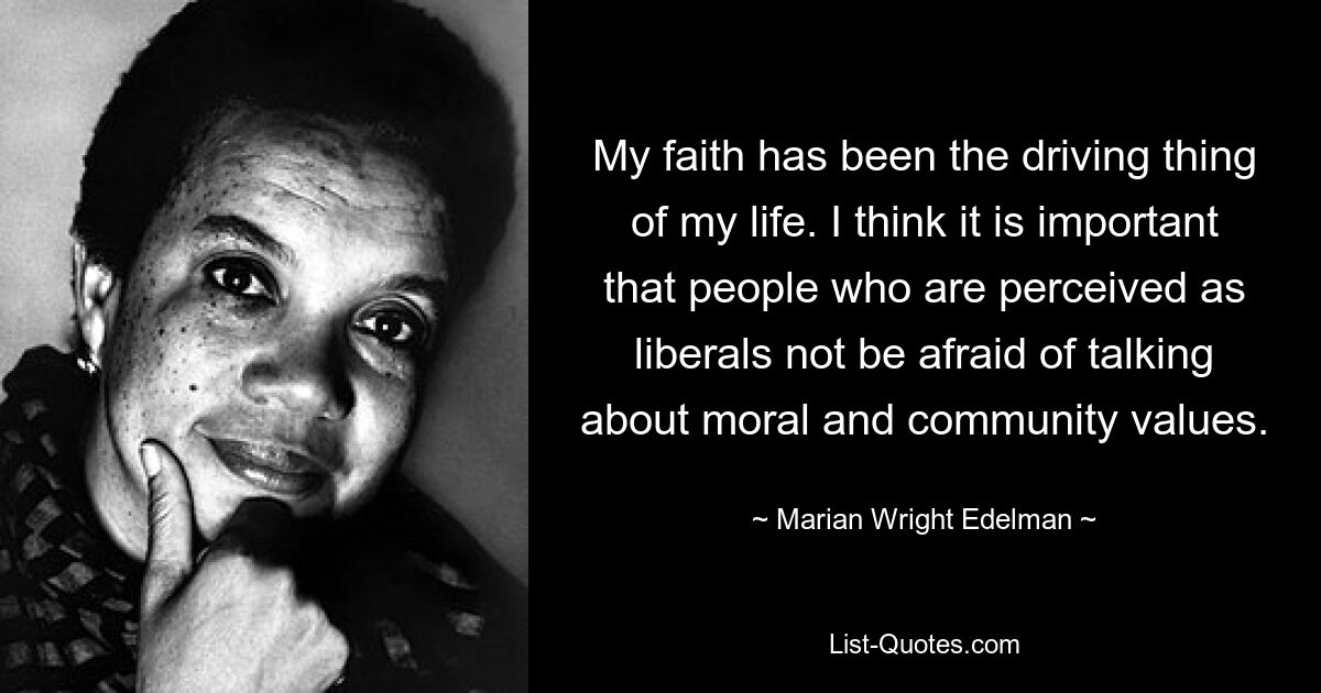 My faith has been the driving thing of my life. I think it is important that people who are perceived as liberals not be afraid of talking about moral and community values. — © Marian Wright Edelman