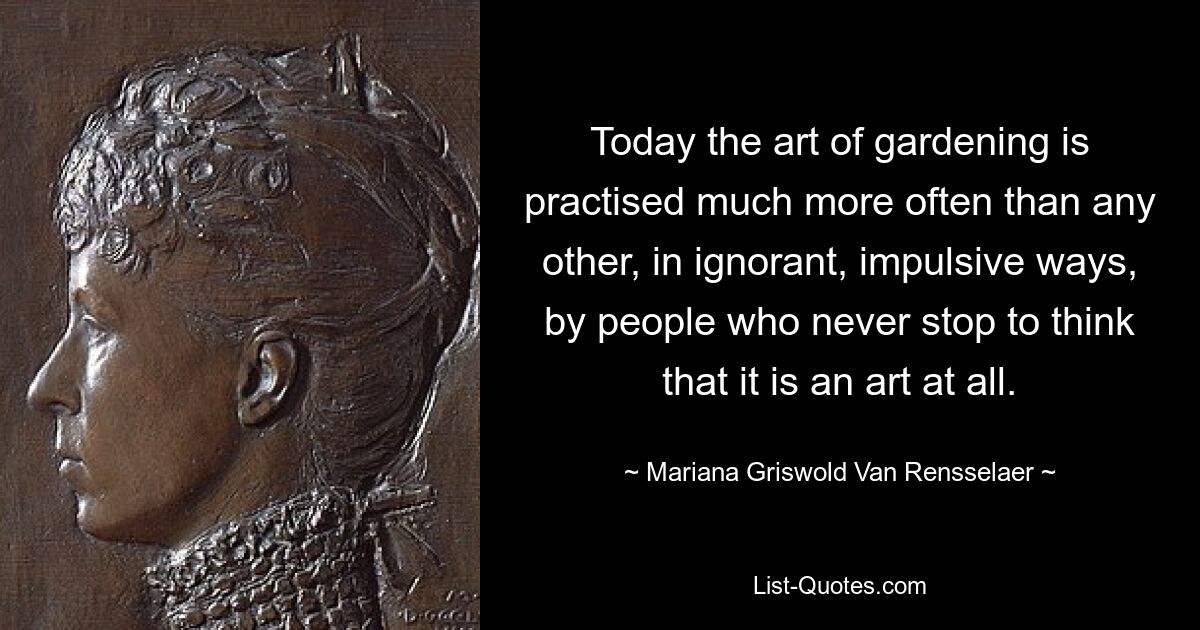 Today the art of gardening is practised much more often than any other, in ignorant, impulsive ways, by people who never stop to think that it is an art at all. — © Mariana Griswold Van Rensselaer