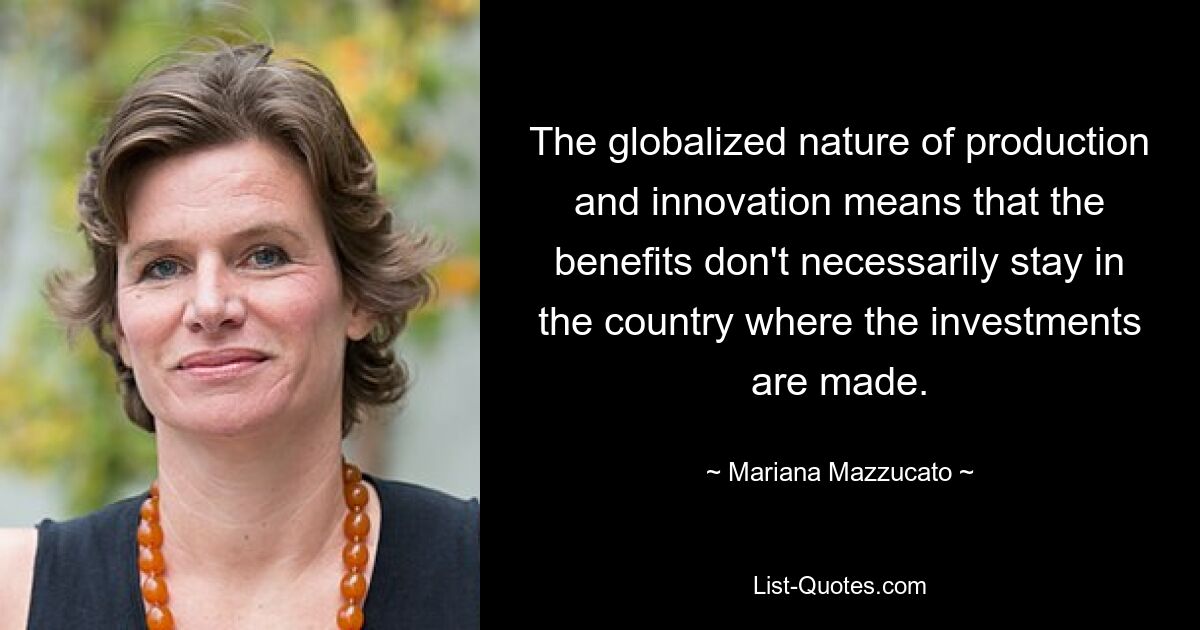 The globalized nature of production and innovation means that the benefits don't necessarily stay in the country where the investments are made. — © Mariana Mazzucato