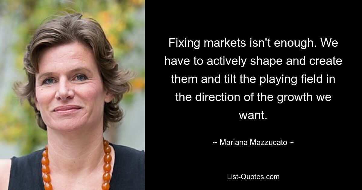 Fixing markets isn't enough. We have to actively shape and create them and tilt the playing field in the direction of the growth we want. — © Mariana Mazzucato