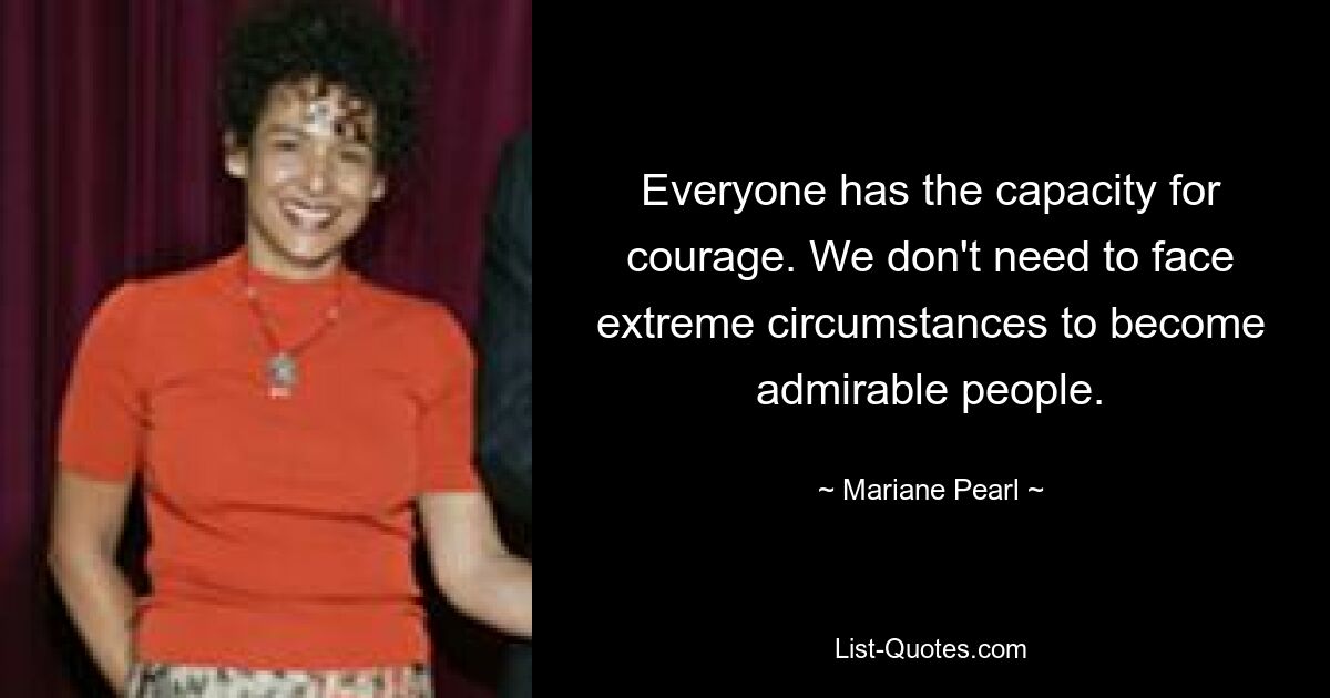 Everyone has the capacity for courage. We don't need to face extreme circumstances to become admirable people. — © Mariane Pearl