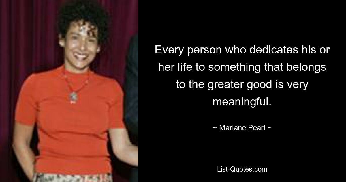 Every person who dedicates his or her life to something that belongs to the greater good is very meaningful. — © Mariane Pearl