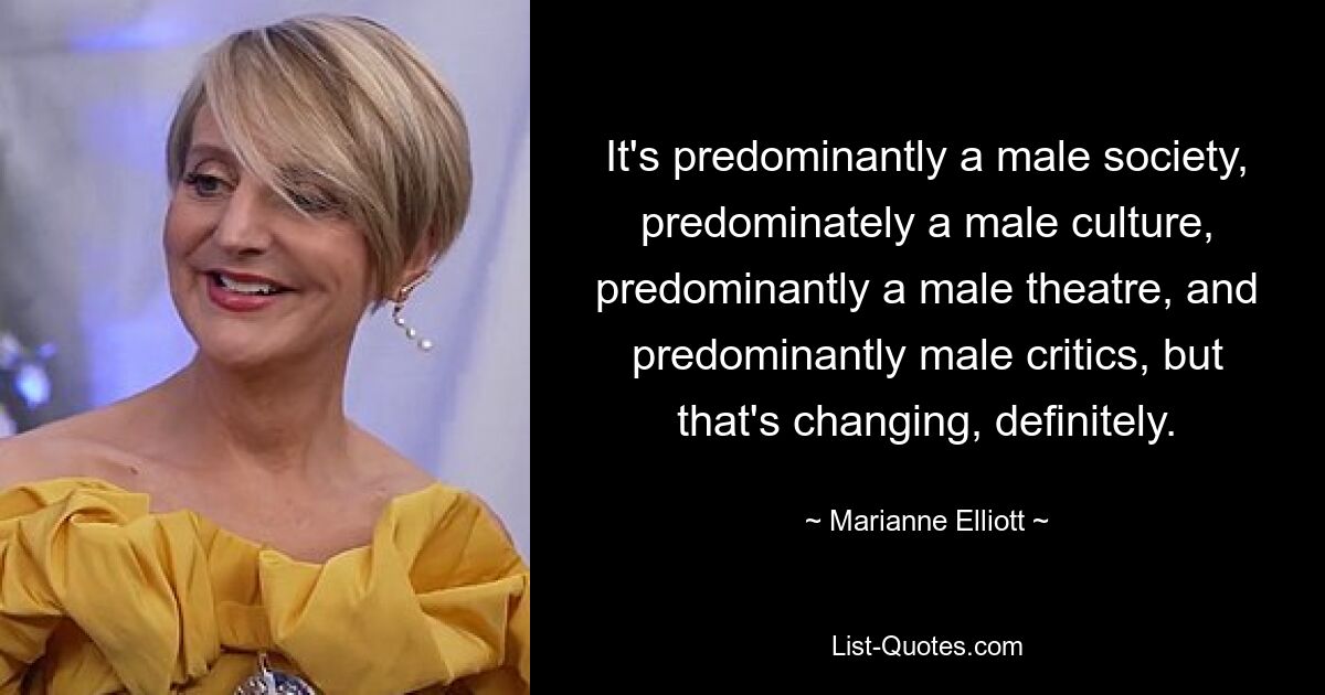 It's predominantly a male society, predominately a male culture, predominantly a male theatre, and predominantly male critics, but that's changing, definitely. — © Marianne Elliott