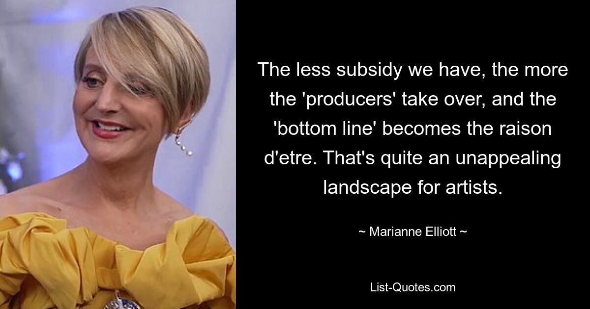 The less subsidy we have, the more the 'producers' take over, and the 'bottom line' becomes the raison d'etre. That's quite an unappealing landscape for artists. — © Marianne Elliott