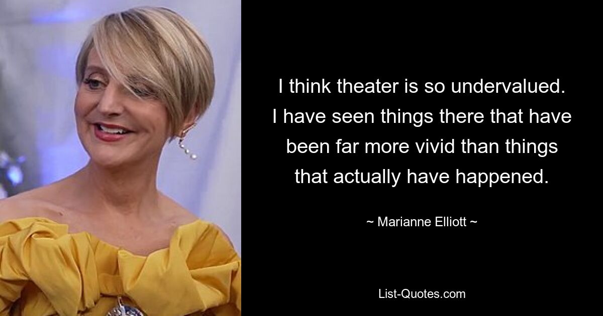 I think theater is so undervalued. I have seen things there that have been far more vivid than things that actually have happened. — © Marianne Elliott