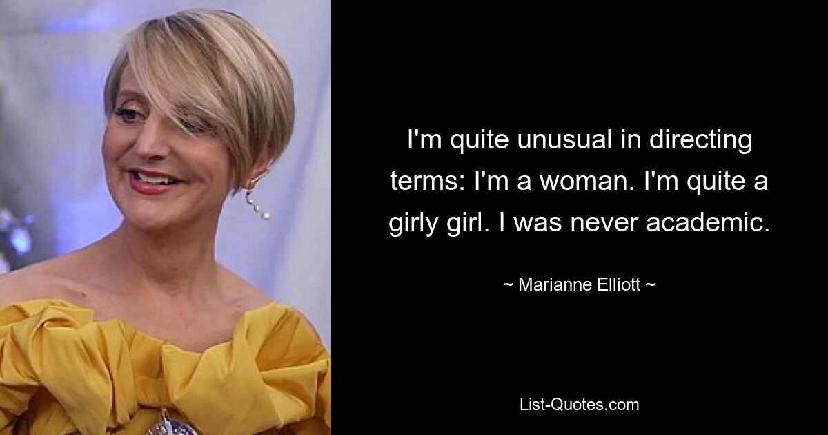 I'm quite unusual in directing terms: I'm a woman. I'm quite a girly girl. I was never academic. — © Marianne Elliott