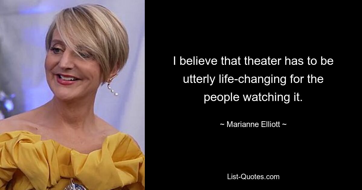 I believe that theater has to be utterly life-changing for the people watching it. — © Marianne Elliott