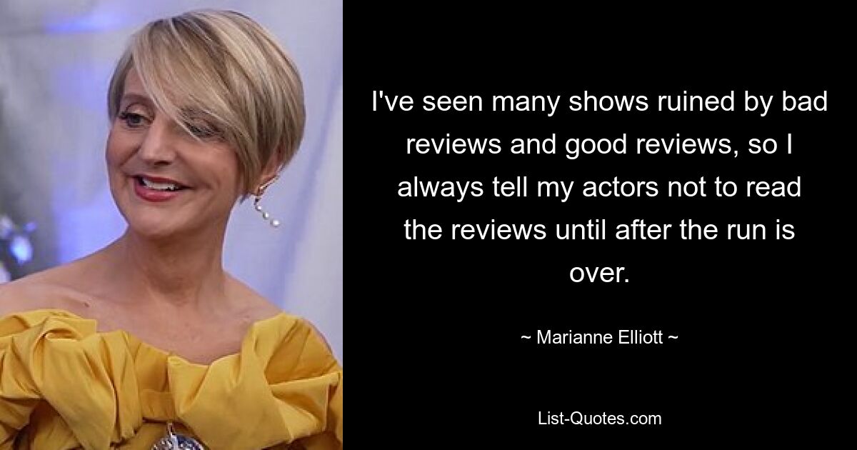 I've seen many shows ruined by bad reviews and good reviews, so I always tell my actors not to read the reviews until after the run is over. — © Marianne Elliott