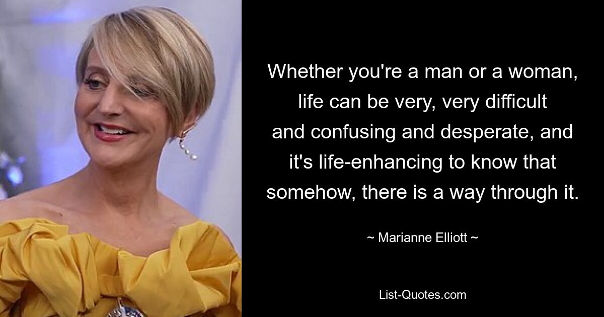 Whether you're a man or a woman, life can be very, very difficult and confusing and desperate, and it's life-enhancing to know that somehow, there is a way through it. — © Marianne Elliott