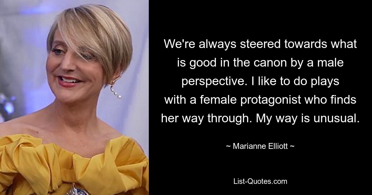 We're always steered towards what is good in the canon by a male perspective. I like to do plays with a female protagonist who finds her way through. My way is unusual. — © Marianne Elliott