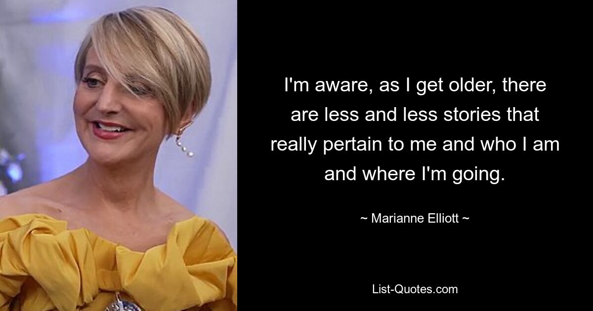 I'm aware, as I get older, there are less and less stories that really pertain to me and who I am and where I'm going. — © Marianne Elliott