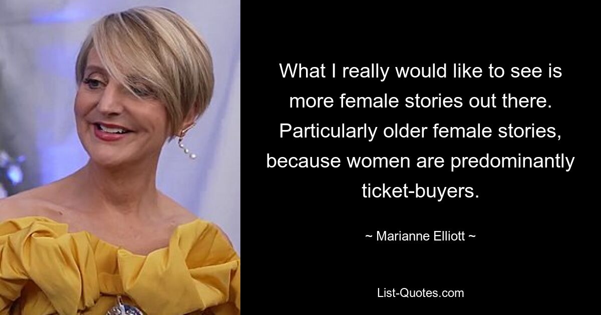 What I really would like to see is more female stories out there. Particularly older female stories, because women are predominantly ticket-buyers. — © Marianne Elliott