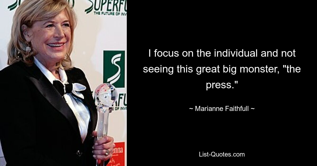 I focus on the individual and not seeing this great big monster, "the press." — © Marianne Faithfull