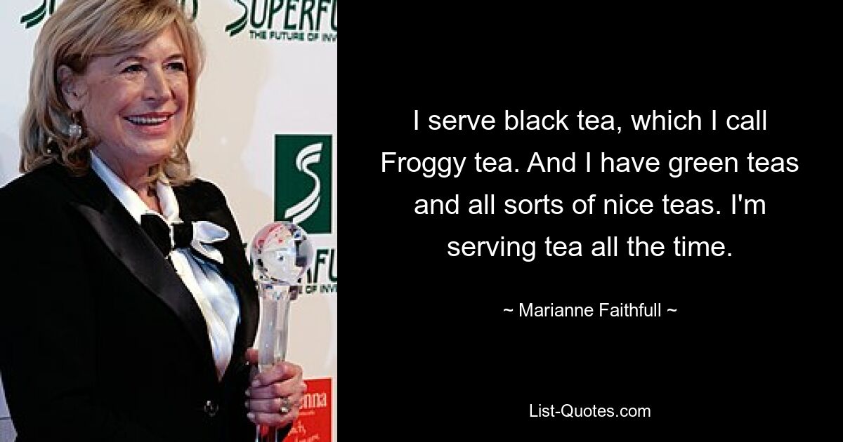 I serve black tea, which I call Froggy tea. And I have green teas and all sorts of nice teas. I'm serving tea all the time. — © Marianne Faithfull