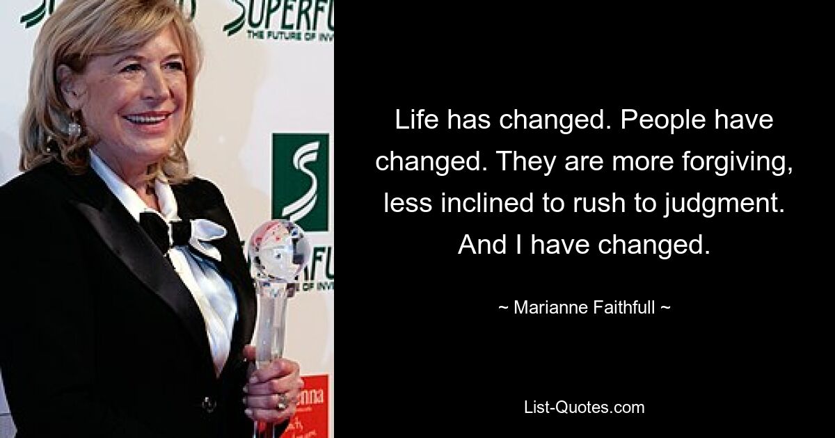 Life has changed. People have changed. They are more forgiving, less inclined to rush to judgment. And I have changed. — © Marianne Faithfull