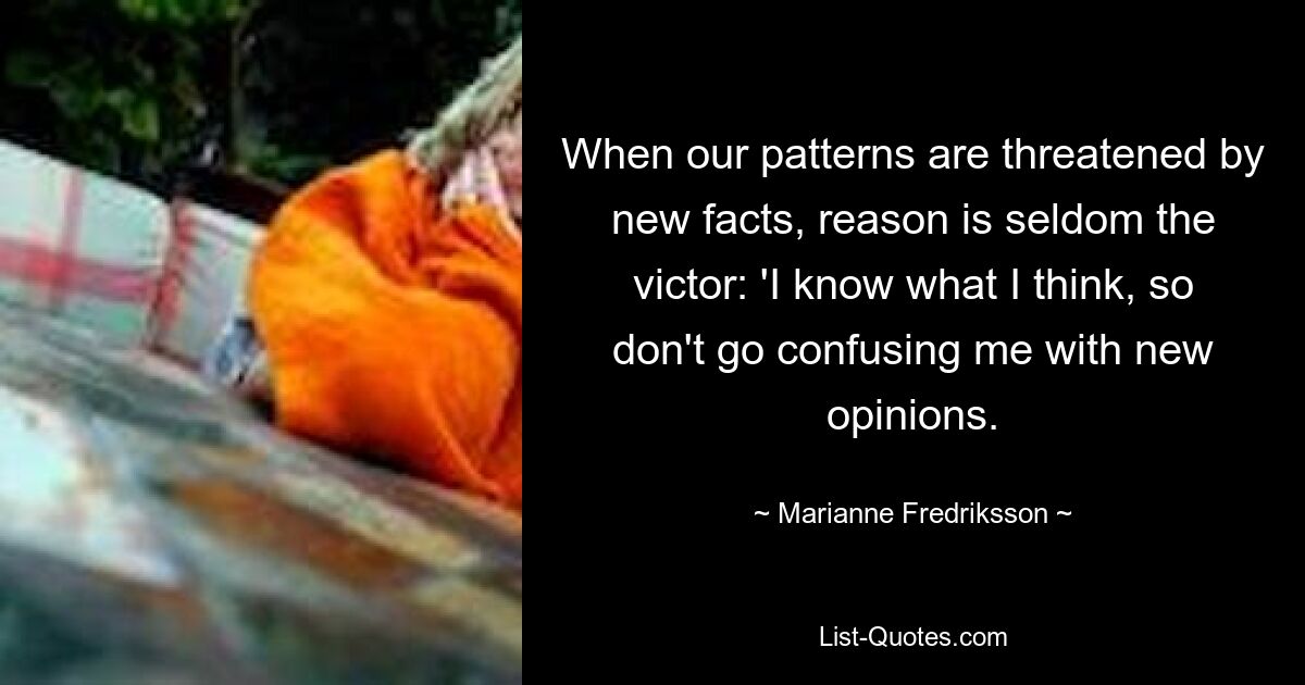 When our patterns are threatened by new facts, reason is seldom the victor: 'I know what I think, so don't go confusing me with new opinions. — © Marianne Fredriksson