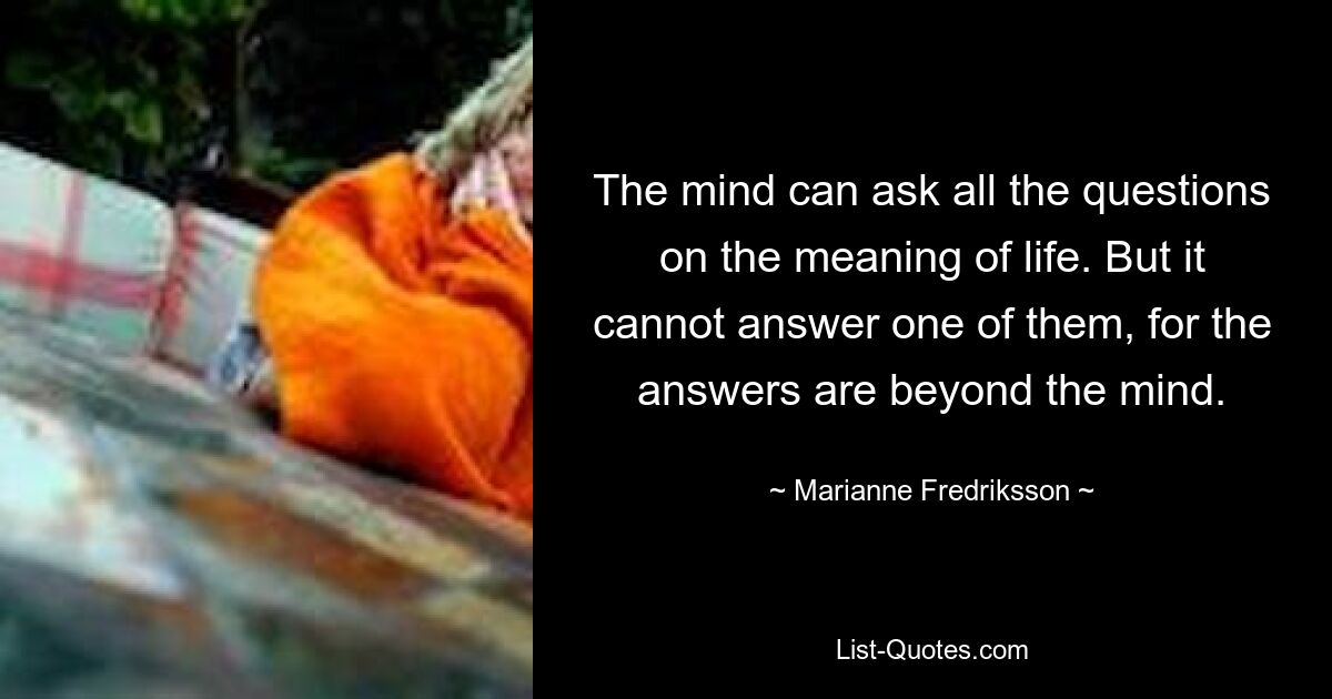 The mind can ask all the questions on the meaning of life. But it cannot answer one of them, for the answers are beyond the mind. — © Marianne Fredriksson