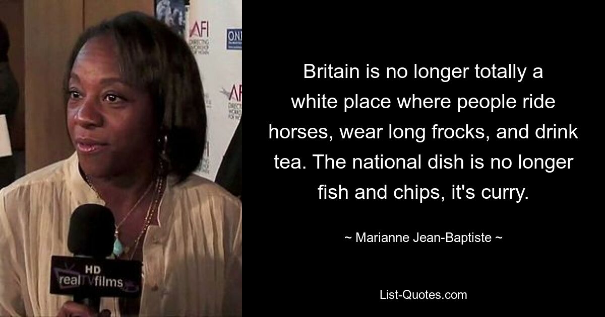 Britain is no longer totally a white place where people ride horses, wear long frocks, and drink tea. The national dish is no longer fish and chips, it's curry. — © Marianne Jean-Baptiste