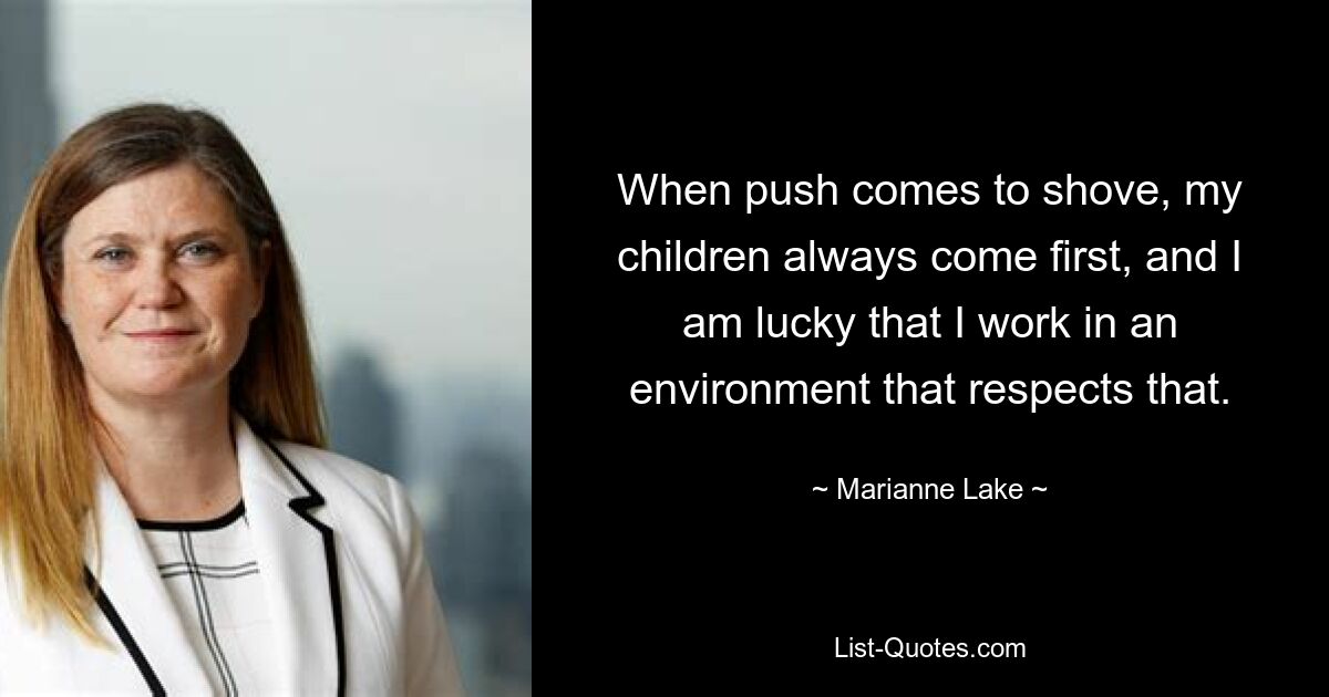 When push comes to shove, my children always come first, and I am lucky that I work in an environment that respects that. — © Marianne Lake