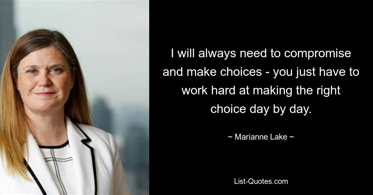 I will always need to compromise and make choices - you just have to work hard at making the right choice day by day. — © Marianne Lake