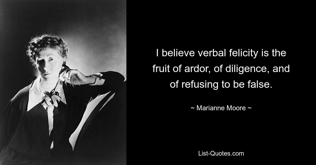 I believe verbal felicity is the fruit of ardor, of diligence, and of refusing to be false. — © Marianne Moore