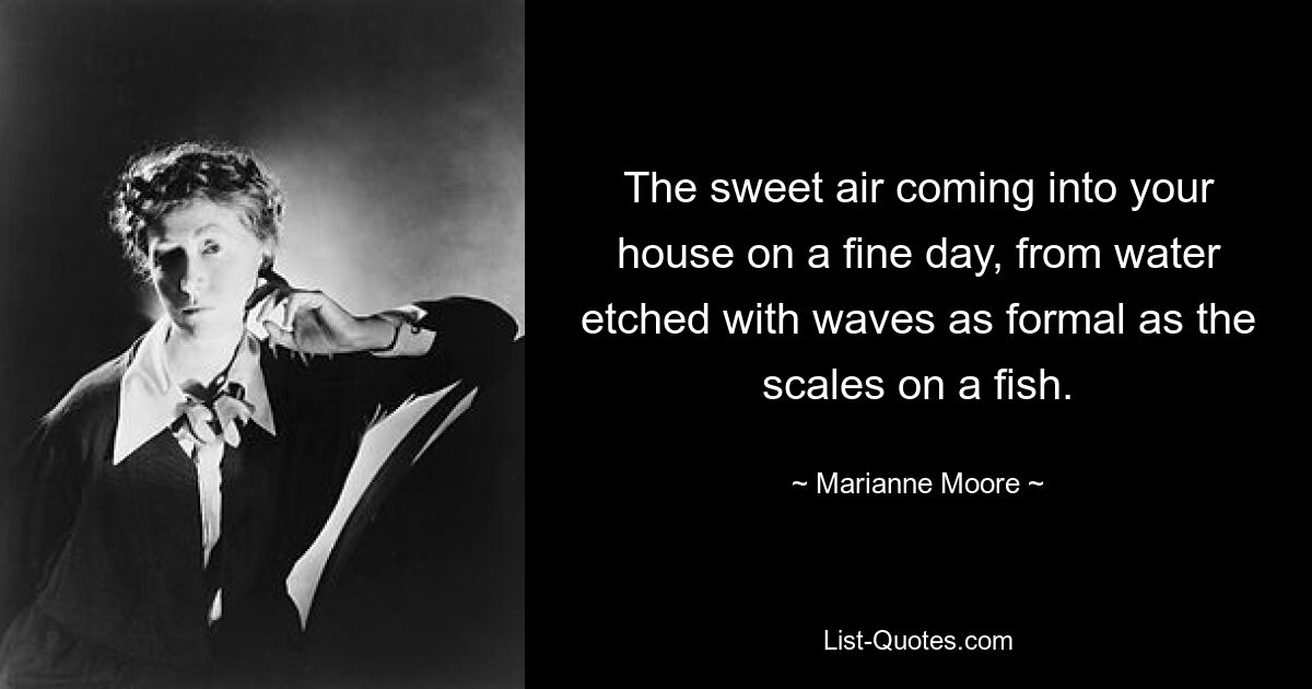 The sweet air coming into your house on a fine day, from water etched with waves as formal as the scales on a fish. — © Marianne Moore