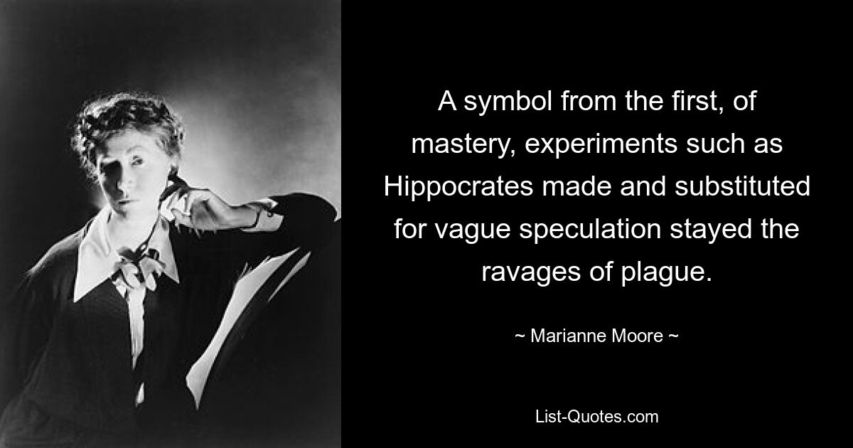 A symbol from the first, of mastery, experiments such as Hippocrates made and substituted for vague speculation stayed the ravages of plague. — © Marianne Moore