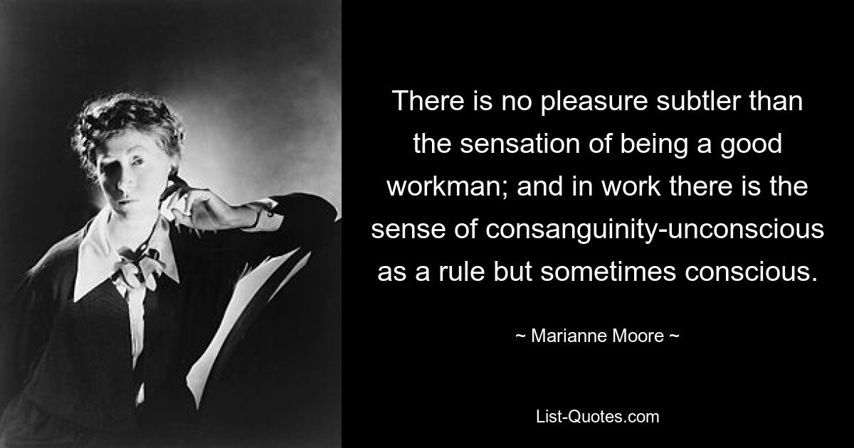 There is no pleasure subtler than the sensation of being a good workman; and in work there is the sense of consanguinity-unconscious as a rule but sometimes conscious. — © Marianne Moore