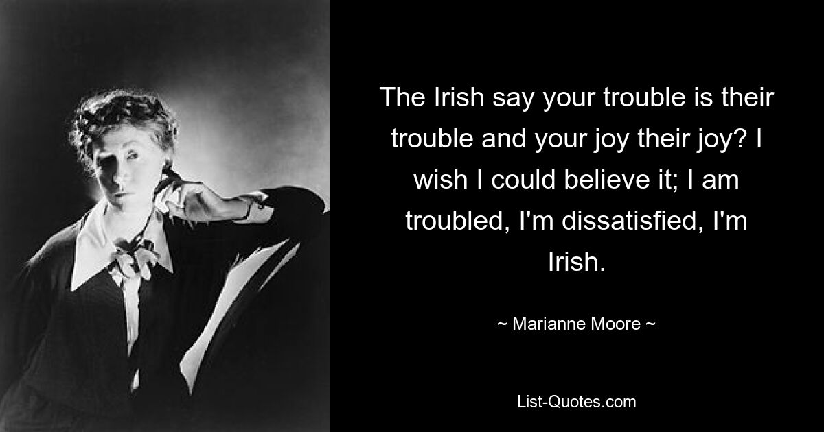 The Irish say your trouble is their trouble and your joy their joy? I wish I could believe it; I am troubled, I'm dissatisfied, I'm Irish. — © Marianne Moore