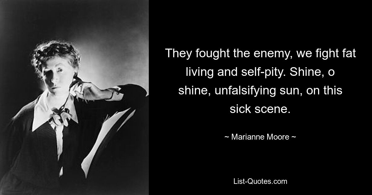 They fought the enemy, we fight fat living and self-pity. Shine, o shine, unfalsifying sun, on this sick scene. — © Marianne Moore