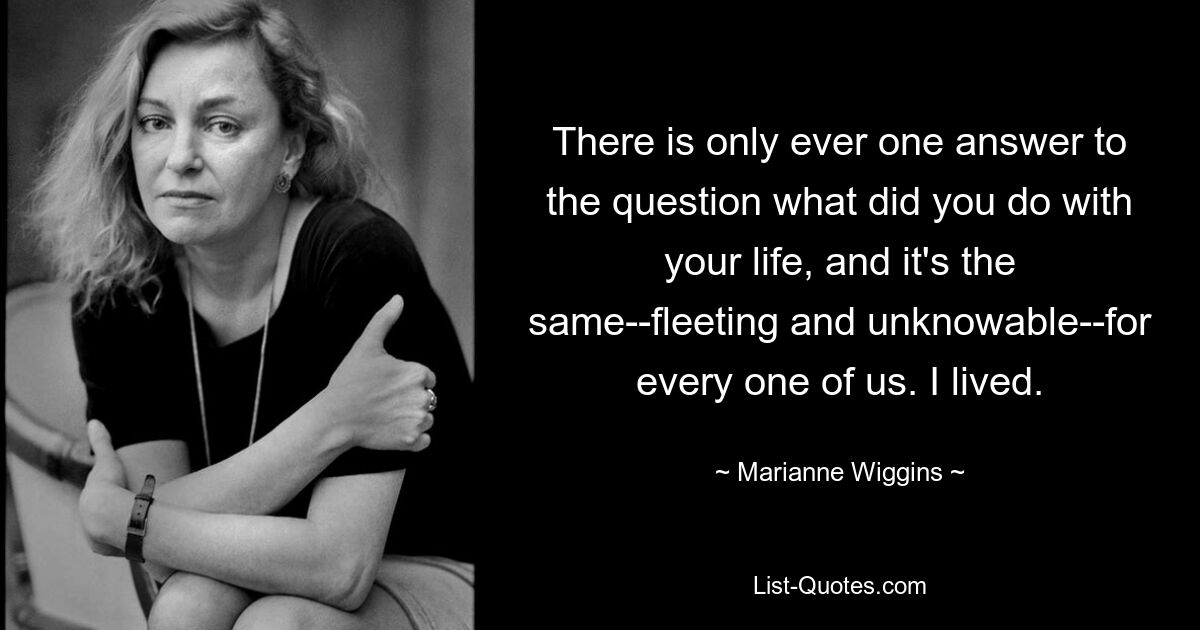 There is only ever one answer to the question what did you do with your life, and it's the same--fleeting and unknowable--for every one of us. I lived. — © Marianne Wiggins