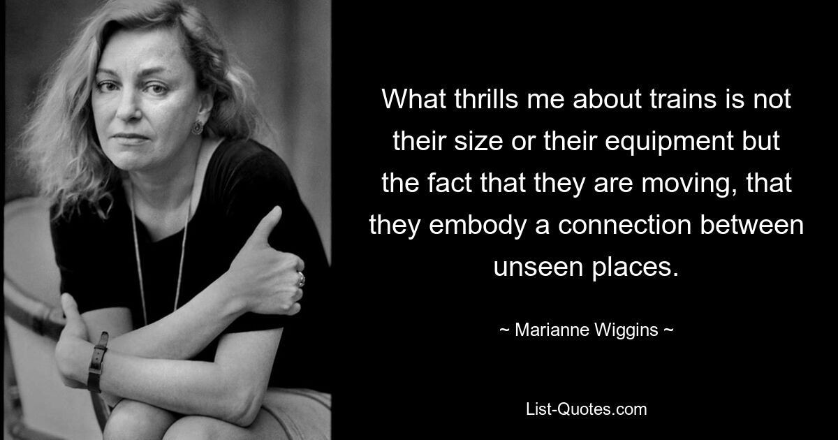 What thrills me about trains is not their size or their equipment but the fact that they are moving, that they embody a connection between unseen places. — © Marianne Wiggins