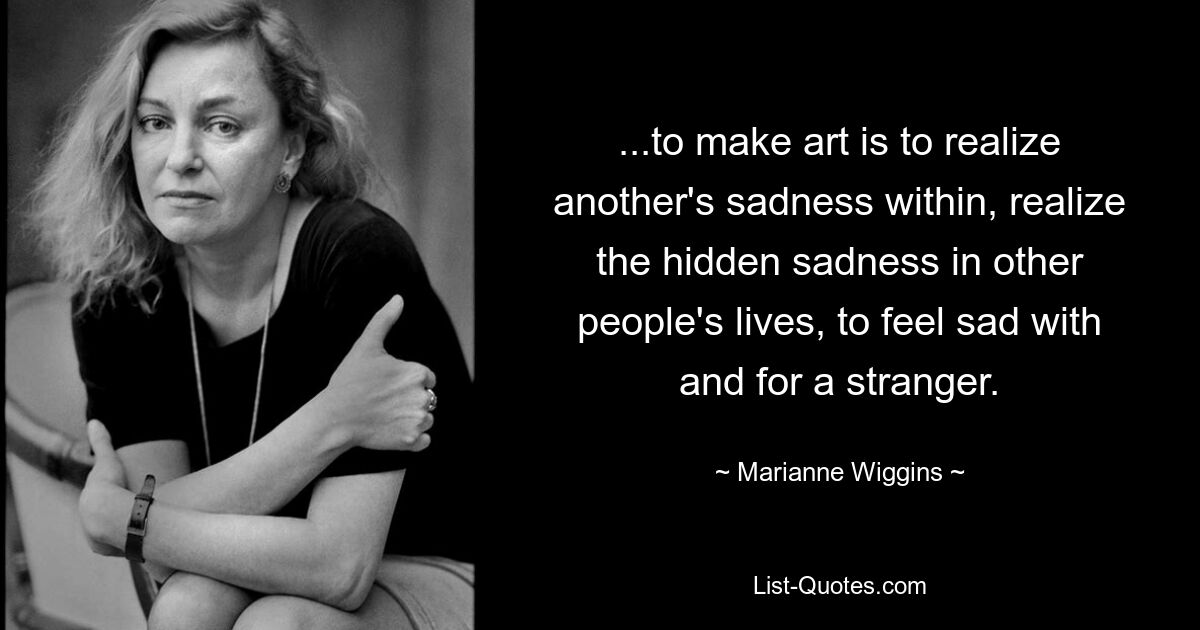 ...to make art is to realize another's sadness within, realize the hidden sadness in other people's lives, to feel sad with and for a stranger. — © Marianne Wiggins