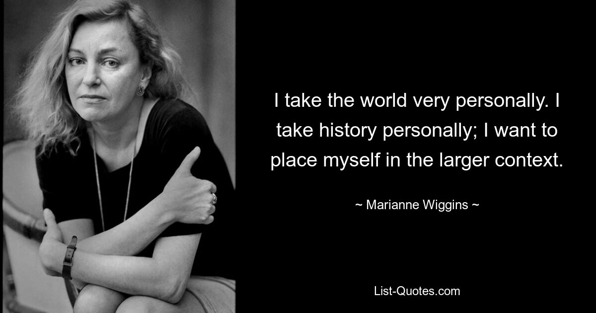 I take the world very personally. I take history personally; I want to place myself in the larger context. — © Marianne Wiggins