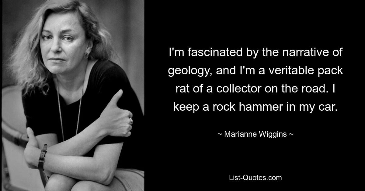 I'm fascinated by the narrative of geology, and I'm a veritable pack rat of a collector on the road. I keep a rock hammer in my car. — © Marianne Wiggins