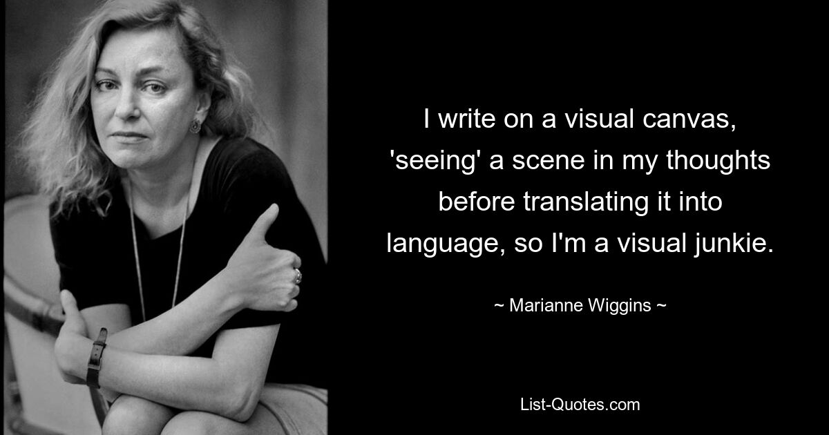 I write on a visual canvas, 'seeing' a scene in my thoughts before translating it into language, so I'm a visual junkie. — © Marianne Wiggins