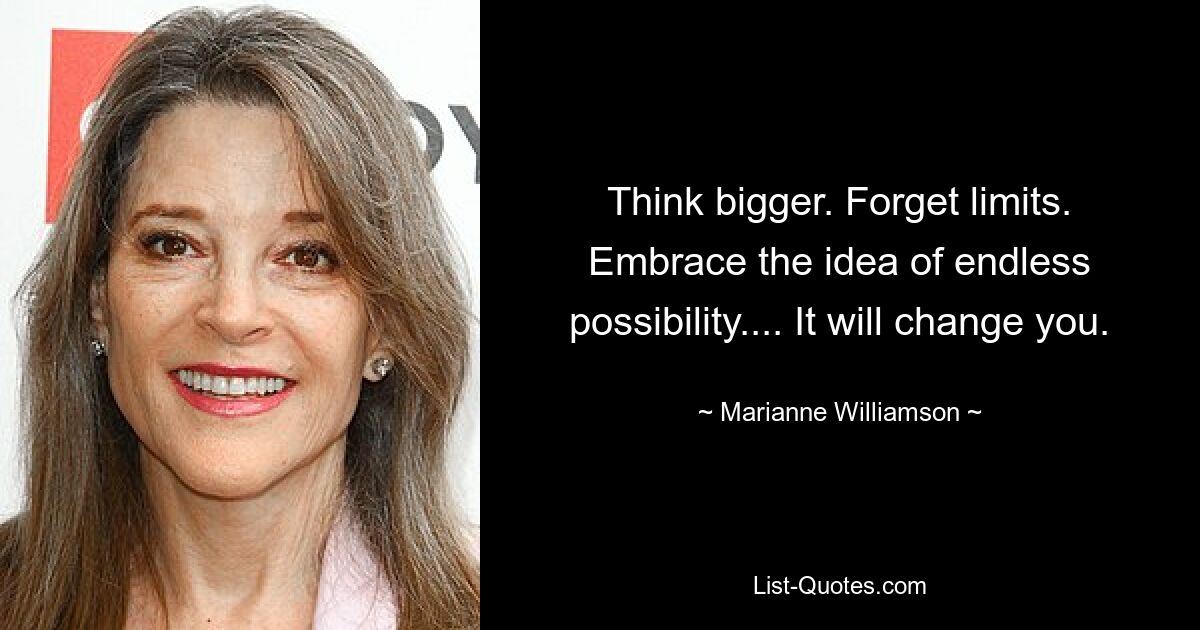 Think bigger. Forget limits. Embrace the idea of endless possibility.... It will change you. — © Marianne Williamson