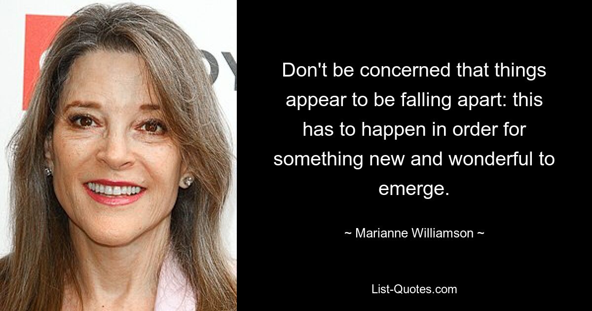 Don't be concerned that things appear to be falling apart: this has to happen in order for something new and wonderful to emerge. — © Marianne Williamson