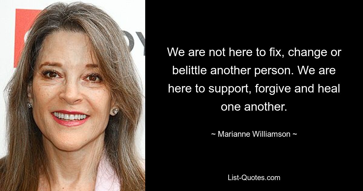 We are not here to fix, change or belittle another person. We are here to support, forgive and heal one another. — © Marianne Williamson