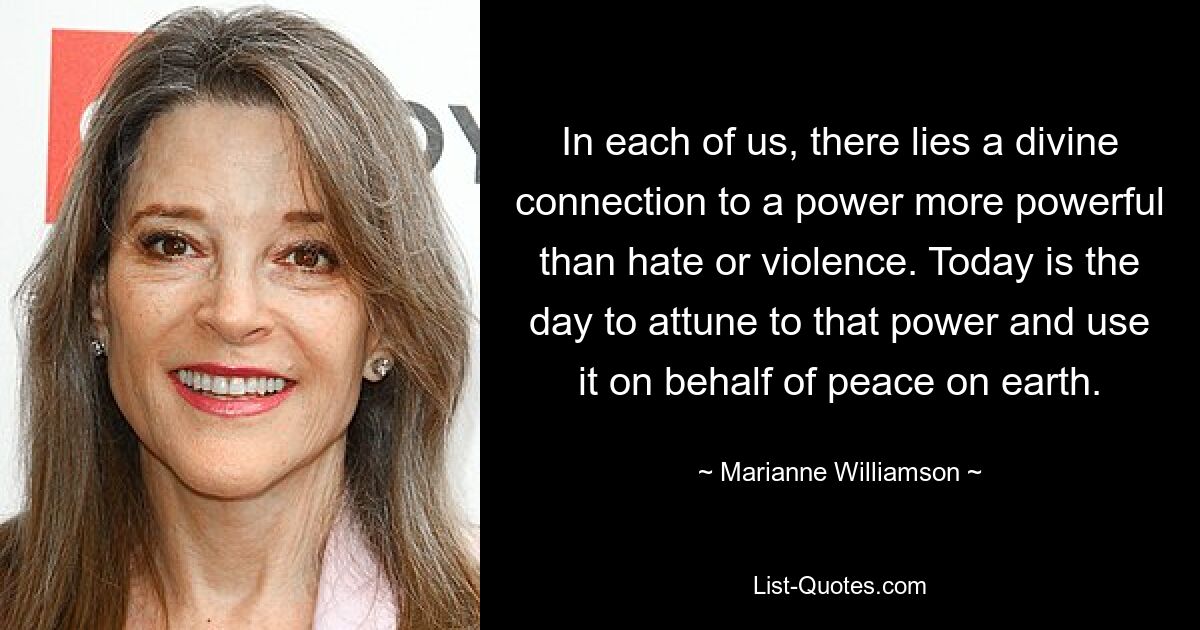 In each of us, there lies a divine connection to a power more powerful than hate or violence. Today is the day to attune to that power and use it on behalf of peace on earth. — © Marianne Williamson