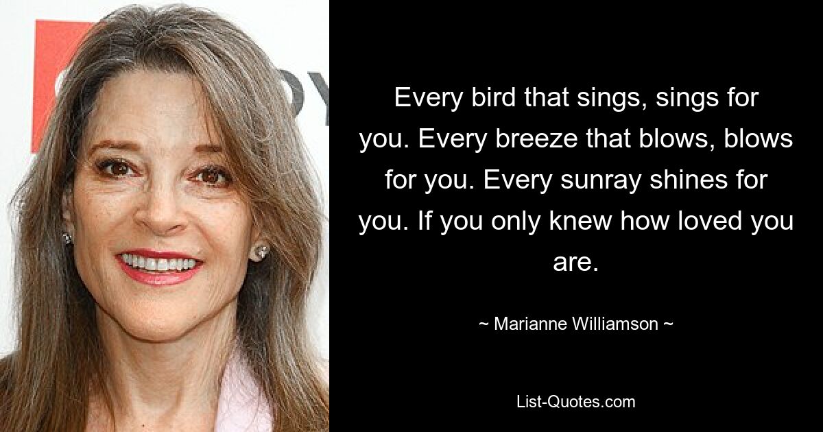 Every bird that sings, sings for you. Every breeze that blows, blows for you. Every sunray shines for you. If you only knew how loved you are. — © Marianne Williamson