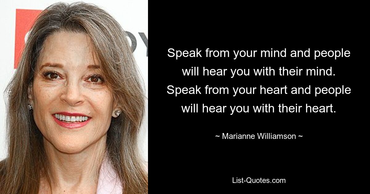 Speak from your mind and people will hear you with their mind. Speak from your heart and people will hear you with their heart. — © Marianne Williamson