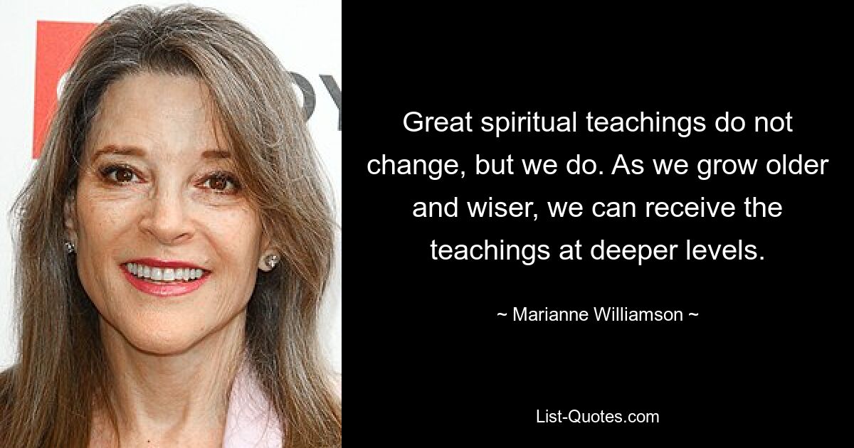 Great spiritual teachings do not change, but we do. As we grow older and wiser, we can receive the teachings at deeper levels. — © Marianne Williamson