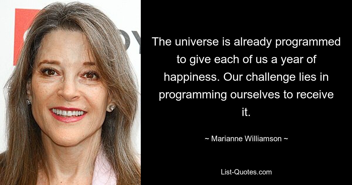 The universe is already programmed to give each of us a year of happiness. Our challenge lies in programming ourselves to receive it. — © Marianne Williamson