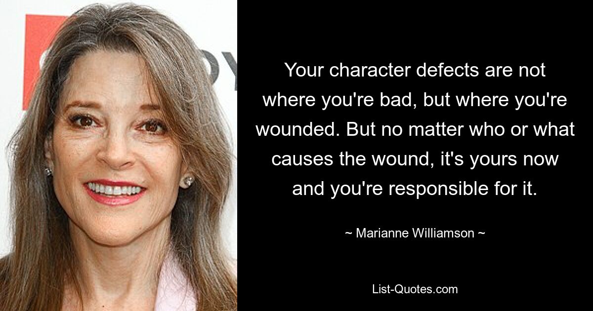 Your character defects are not where you're bad, but where you're wounded. But no matter who or what causes the wound, it's yours now and you're responsible for it. — © Marianne Williamson