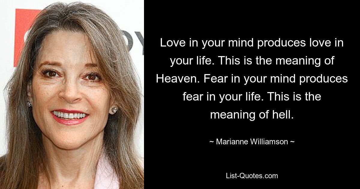 Love in your mind produces love in your life. This is the meaning of Heaven. Fear in your mind produces fear in your life. This is the meaning of hell. — © Marianne Williamson