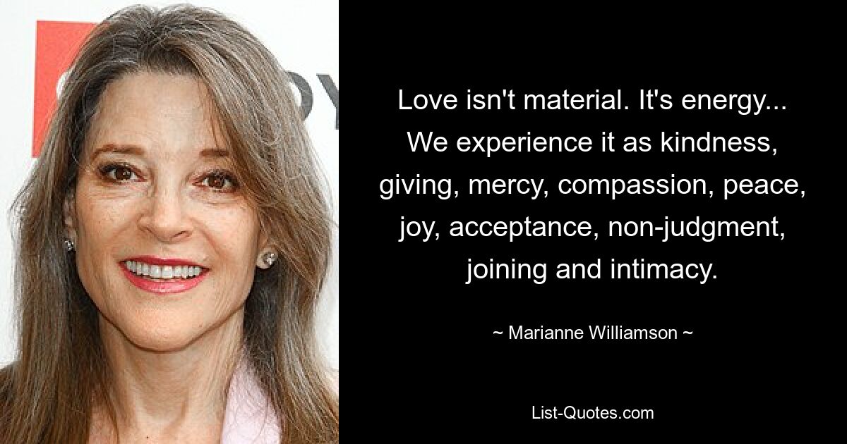 Love isn't material. It's energy... We experience it as kindness, giving, mercy, compassion, peace, joy, acceptance, non-judgment, joining and intimacy. — © Marianne Williamson