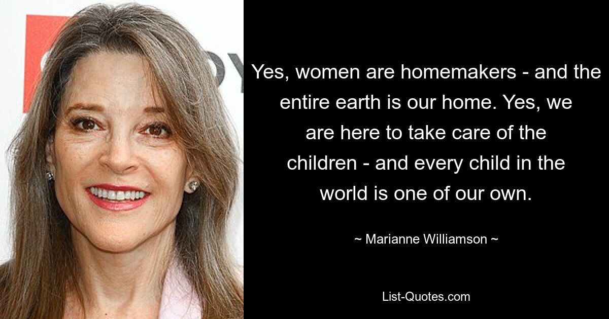 Yes, women are homemakers - and the entire earth is our home. Yes, we are here to take care of the children - and every child in the world is one of our own. — © Marianne Williamson