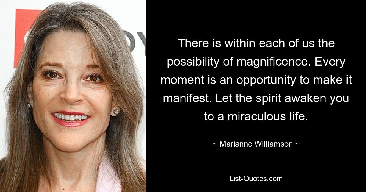 There is within each of us the possibility of magnificence. Every moment is an opportunity to make it manifest. Let the spirit awaken you to a miraculous life. — © Marianne Williamson